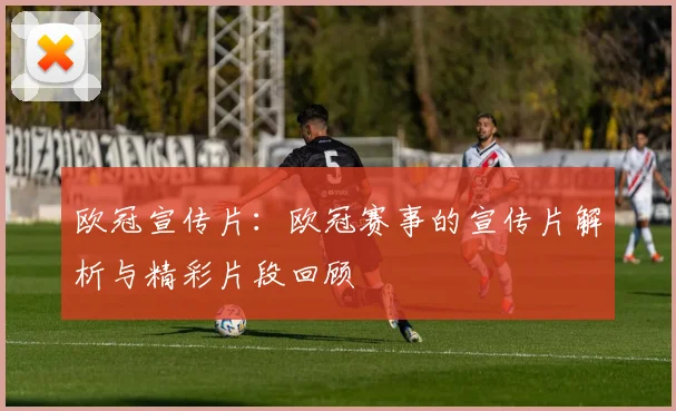 欧冠宣传片：欧冠赛事的宣传片解析与精彩片段回顾