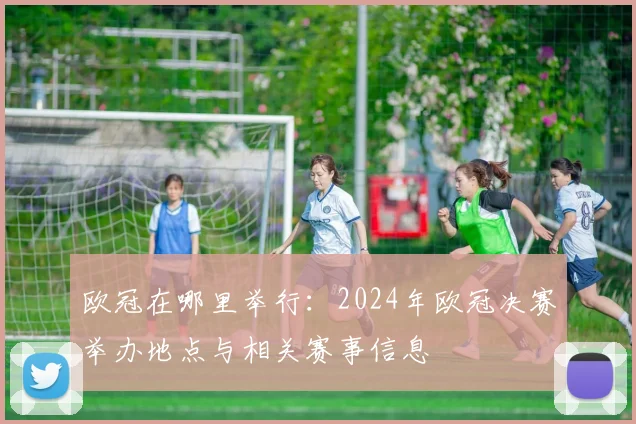 欧冠在哪里举行：2024年欧冠决赛举办地点与相关赛事信息